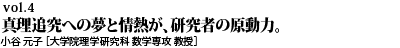 vol.4　真理追究への夢と情熱が、研究者の原動力。小谷 元子［大学院理学研究科 数学専攻 教授／総長特任補佐 女性研究者育成推進支援室 副室長］