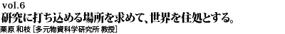 vol.6　研究に打ち込める場所を求めて、世界を住処とする。継続は力なり－いつしか一筋の道に成る。栗原 和枝 ［多元物質科学研究所 教授］