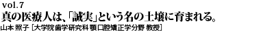 vol.7　真の医療人は、「誠実」という名の土壌に育まれる。山本 照子［歯学研究科 教授］