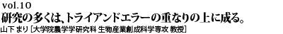 vol.10　研究の多くは、トライアンドエラーの重なりの上に成る。失敗の中に宿る、成果の萌芽に注意深くありたい。山下 まり ［大学院農学研究科 生物産業創成科学専攻 教授］