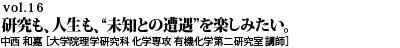 vol.16　“家族が増えることで、毎日の風景がどう変わっていくのか。研究も、人生も、“未知との遭遇”を楽しみたい。中西 和嘉 ［大学院理学研究科 化学専攻 有機化学第二研究室 講師］