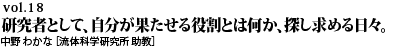 vol.18　“研究者として、自分が果たせる役割とは何か、探し求める日々。一歩一歩着実に積み重ねたその先に、きっと未来の私がある。中野 わかな ［流体科学研究所 助教］