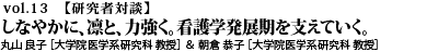 vol.13　“しなやかに、凛と、力強く。看護学発展期を支えていく。丸山 良子 ［大学院医学系研究科 保健学専攻 看護アセスメント学分野 教授］／朝倉 京子 ［大学院医学系研究科 保健学専攻 看護教育・管理学分野 教授］