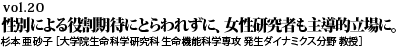 vol.20　“性別による役割期待にとらわれずに、女性研究者も主導的立場に。杉本 亜砂子 ［大学院生命科学研究科 生命機能科学専攻 発生ダイナミクス分野 教授］