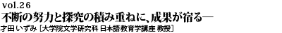 vol.26　与えられるのを待つのではなく、自ら考え行動を。不断の努力と探究の積み重ねに、成果が宿る－言語学習も、研究も同じです。才田 いずみ ［大学院文学研究科 日本語教育学講座 教授］