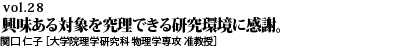 vol.28　師・先輩、プロジェクトを支えてくれる研究仲間、そして世界最先端の実験設備。興味ある対象を究理できる研究環境に感謝。関口 仁子 ［大学院理学研究科 物理学専攻 准教授］