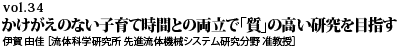 vol.34　かけがえのない子育て時間との両立で 「質」の高い研究を目指す 伊賀 由佳 ［流体科学研究所 先進流体機械システム研究分野 准教授］