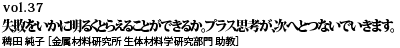 vol.37　失敗をいかに明るくとらえることができるか。プラス思考が、次へとつないでいきます。 稗田 純子 ［金属材料研究所 生体材料学研究部門 助教］