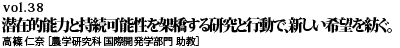 vol.38　潜在的能力と持続可能性を架橋する研究と行動で、新しい希望を紡ぐ。 高篠 仁奈 ［農学研究科 国際開発学部門 助教］