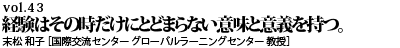 vol.43　経験はその時だけにとどまらない意味と意義を持つ。 末松 和子 ［国際交流センター グローバルラーニングセンター 教授］