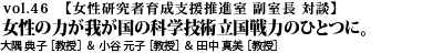 vol.46　女性の力が我が国の科学技術立国戦力のひとつに。 大隅 典子 ［教授］ ＆ 小谷 元子 ［教授］ ＆ 田中 真美 ［教授］